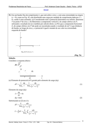 Problemas Resolvidos de Física                                     Prof. Anderson Coser Gaudio – Depto. Física – UFES

                                                                 [Início]


51. Em um bastão fino de comprimento L, que está sobre o eixo x, com uma extremidade na origem
    (x = 0), como na Fig. 42, está distribuída uma carga por unidade de comprimento dada por λ =
    kx, sendo k uma constante. (a) Considerando nulo o potencial eletrostático no infinito, determine
    V no ponto P do eixo y. (b) Determine a componente vertical Ey do campo elétrico em P,
    utilizando o resultado de (a) e também por cálculo direto. (c) Por que a componente horizontal
    Ex do campo elétrico em P não pode ser encontrada usando o resultado de (a)? A que distância
    do bastão, ao longo do eixo y, o potencial é igual à metade do seu valor na extremidade
    esquerda do bastão?




                                                                                                          (Pág. 76)
Solução.
Considere o esquema abaixo:
            y
       dE θ
               P
                   θ
                         r                  dq
               y

                        x
                           dx              x
(a) Elemento de potencial (dV) gerado pelo elemento de carga (dq):
               1 dq       1       dq
        dV =         =                                                                                            (1)
             4πε 0 r 4πε 0 y 2 + x 2 1/ 2   (                )
Elemento de carga (dq):
           dq
       λ=     = kx
           dx
       dq = kxdx                                                                                                  (2)
Substituindo-se (2) em (1):
               k         xdx
        dV =
              4πε 0 ( y + x 2 )1/ 2
                       2



                        k          L            xdx
         V = ∫ dV =            ∫
                       4πε 0           (y       + x2 )
                               0            2         1/ 2




________________________________________________________________________________________________________                4
                                       a
Resnick, Halliday, Krane - Física 3 - 4 Ed. - LTC - 1996. Cap. 30 – Potencial Elétrico
 