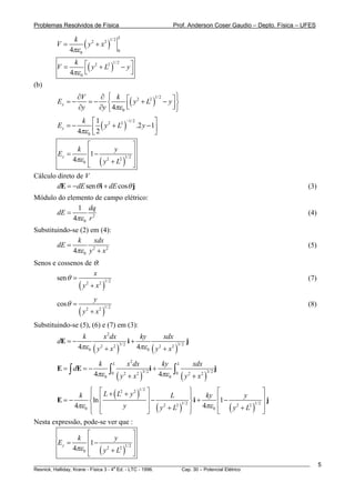 Problemas Resolvidos de Física                                                               Prof. Anderson Coser Gaudio – Depto. Física – UFES


                         (y       + x2 )
                k                            1/ 2 L
         V=                   2

              4πε 0                                  0



                   ⎢( y + L ) − y ⎥
                k ⎡ 2 2 1/ 2      ⎤
         V=
               4πε ⎣ 0
                                  ⎦
(b)
                  ∂V   ∂ ⎧ k ⎡ 2 2 1/ 2          ⎤⎫
         Ey = −
                  ∂y
                     =− ⎨         ⎢( y + L ) − y ⎥ ⎬
                       ∂y ⎩ 4πε 0 ⎣              ⎦⎭
                   k ⎡ 1 2 2 −1/ 2            ⎤
         Ey = −         ⎢ 2 ( y + L ) .2 y − 1⎥
                  4πε 0 ⎣                     ⎦
                    ⎡                  ⎤
               k ⎢           y         ⎥
         Ey =        1−
              4πε 0 ⎢ ( y 2 + L2 )1/ 2 ⎥
                    ⎣                  ⎦
Cálculo direto de V
        dE = −dE sen θ i + dE cosθ j                                                                                                                      (3)
Módulo do elemento de campo elétrico:
             1 dq
      dE =                                                                                                                                                (4)
            4πε 0 r 2
Substituindo-se (2) em (4):
               k     xdx
        dE =                                                                                                                                              (5)
             4πε 0 y + x 2
                     2


Senos e cossenos de θ:
                       x
        sen θ =                                                                                                                                           (7)
                ( y 2 + x2 )
                            1/ 2



                                  y
         cosθ =                                                                                                                                           (8)
                    (y       + x2 )
                         2                1/ 2



Substituindo-se (5), (6) e (7) em (3):
                         k                x 2 dx                    ky         xdx
         dE = −                                               i+                           j
                    4πε 0 ( y 2 + x                  )
                                                 2 3/ 2            4πε 0 ( y 2 + x 2 )3/ 2

                                      k          L            x 2 dx                  ky         L            xdx
         E = ∫ dE = −                        ∫                                  i+           ∫                                j
                                  4πε 0              (y                )             4πε 0           (y       + x2 )
                                                                           3/ 2                                        3/ 2
                                                              +x
                                                 0        2        2                         0            2




              k ⎪ ⎢L +(L + y ) ⎥
                   ⎧ ⎡  2   2 1/ 2 ⎤                  ⎫                                                                           ⎡                  ⎤
                                            L         ⎪    ky                                                                     ⎢1 −     y         ⎥j
         E=−       ⎨ln               −           1/ 2 ⎬
                                                        i+
             4πε 0 ⎪ ⎢    y        ⎥ ( y 2 + L2 ) ⎪ 4πε 0                                                                         ⎢ ( y 2 + L2 )1/ 2 ⎥
                   ⎩ ⎣             ⎦                  ⎭                                                                           ⎣                  ⎦
Nesta expressão, pode-se ver que :
                    ⎡                  ⎤
               k ⎢           y         ⎥
         Ey =        1−
              4πε 0 ⎢ ( y 2 + L2 )1/ 2 ⎥
                    ⎣                  ⎦
________________________________________________________________________________________________________                                                        5
                                       a
Resnick, Halliday, Krane - Física 3 - 4 Ed. - LTC - 1996. Cap. 30 – Potencial Elétrico
 