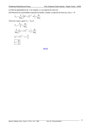 Problemas Resolvidos de Física                      Prof. Anderson Coser Gaudio – Depto. Física – UFES

(c) Não há dependência de V em relação a x na resposta do item (a).
(d) Potencial na extremidade esquerda do bastão, usando a resposta do item (a), com y = 0:

        V(0) =       ⎢ 0 +L
               4πε 0 ⎣
                             (
                k ⎡ 2 2 1/ 2 ⎤
                               − 0⎥ =  )
                                       kL
                                  ⎦ 4πε 0
Valor de y para o qual V(y) = V(0)/2:
                V(0)   kL
       V( y ) =      =
                 2 8πε 0


         4πε ⎢
             ⎣
               ( y + L ) − y ⎤ = 8πL
          k ⎡ 2 2 1/ 2
                             ⎥
                             ⎦
                                  k
                                    ε
                 0                         0


        (y       + L2 )
                                   L
                      1/ 2
             2
                             −y=
                                   2
                 3L
         y=
                  4

                                                  [Início]




________________________________________________________________________________________________________   6
                                       a
Resnick, Halliday, Krane - Física 3 - 4 Ed. - LTC - 1996. Cap. 30 – Potencial Elétrico
 