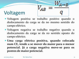 Voltagem
  Voltagem positiva se trabalho positivo quando o
   deslocamento da carga se da no mesmo sentido do
   campo elétrico.
  Voltagem negativa se trabalho negativo quando o
   deslocamento da carga se da no sentido oposto do
   campo elétrico.
  Uma carga elétrica positiva, quando colocada
   num CE, tende a se mover do maior para o menor
   potencial. Já a carga negativa move-se para os
   pontos de maior potencial.

10/3/2013 08:14:11   Me. Betine Rost              10
 