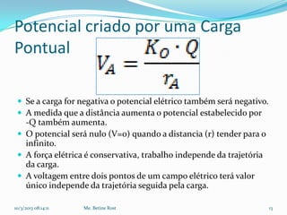 Potencial criado por uma Carga
Pontual

  Se a carga for negativa o potencial elétrico também será negativo.
  A medida que a distância aumenta o potencial estabelecido por
   -Q também aumenta.
  O potencial será nulo (V=0) quando a distancia (r) tender para o
   infinito.
  A força elétrica é conservativa, trabalho independe da trajetória
   da carga.
  A voltagem entre dois pontos de um campo elétrico terá valor
   único independe da trajetória seguida pela carga.

10/3/2013 08:14:11   Me. Betine Rost                                    13
 