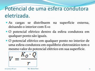 Potencial de uma esfera condutora
eletrizada.
  As cargas se distribuem na superfície externa,
   deixando o interior com E=0
  O potencial elétrico dentro da esfera condutora em
   qualquer ponto são iguais.
  O potencial elétrico em qualquer ponto no interior de
   uma esfera condutora em equilíbrio eletrostático tem o
   mesmo valor do potencial elétrico em sua superfície.




10/3/2013 08:14:11   Me. Betine Rost                    15
 