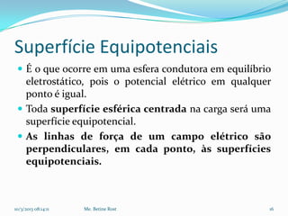 Superfície Equipotenciais
  É o que ocorre em uma esfera condutora em equilíbrio
   eletrostático, pois o potencial elétrico em qualquer
   ponto é igual.
  Toda superfície esférica centrada na carga será uma
   superfície equipotencial.
  As linhas de força de um campo elétrico são
   perpendiculares, em cada ponto, às superfícies
   equipotenciais.



10/3/2013 08:14:11   Me. Betine Rost                  16
 