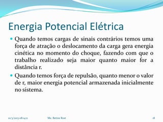 Energia Potencial Elétrica
  Quando temos cargas de sinais contrários temos uma
   força de atração o deslocamento da carga gera energia
   cinética no momento do choque, fazendo com que o
   trabalho realizado seja maior quanto maior for a
   distância r.
  Quando temos força de repulsão, quanto menor o valor
   de r, maior energia potencial armazenada inicialmente
   no sistema.



10/3/2013 08:14:11   Me. Betine Rost                   18
 