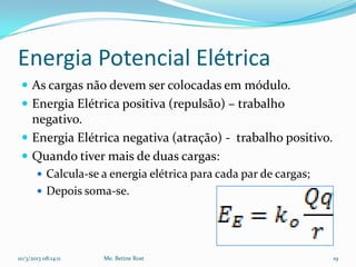 Energia Potencial Elétrica
  As cargas não devem ser colocadas em módulo.
  Energia Elétrica positiva (repulsão) – trabalho
   negativo.
  Energia Elétrica negativa (atração) - trabalho positivo.
  Quando tiver mais de duas cargas:
        Calcula-se a energia elétrica para cada par de cargas;
        Depois soma-se.




10/3/2013 08:14:11   Me. Betine Rost                              19
 