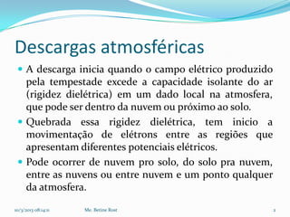 Descargas atmosféricas
  A descarga inicia quando o campo elétrico produzido
   pela tempestade excede a capacidade isolante do ar
   (rigidez dielétrica) em um dado local na atmosfera,
   que pode ser dentro da nuvem ou próximo ao solo.
  Quebrada essa rigidez dielétrica, tem inicio a
   movimentação de elétrons entre as regiões que
   apresentam diferentes potenciais elétricos.
  Pode ocorrer de nuvem pro solo, do solo pra nuvem,
   entre as nuvens ou entre nuvem e um ponto qualquer
   da atmosfera.

10/3/2013 08:14:11   Me. Betine Rost                     2
 