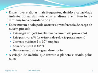  Entre nuvens são as mais frequentes, devido a capacidade
   isolante do ar diminuir com a altura e em função da
   diminuição da densidade do ar.
  Entre nuvem e solo pode ocorrer a transferência de carga da
   nuvem pro solo:
        Raio negativo: 90% (os elétrons da nuvem vão para o solo)
        Raio positivo: 10% (os elétrons do solo vão para a nuvem)
        Corrente máxima:              ampéres
        Aquecimento:          °C
        Deslocamento do ar – gerando o trovão
  A criação de ozônio, que reveste o planeta é criado pelos
     raios.


10/3/2013 08:14:11   Me. Betine Rost                                 3
 