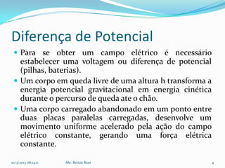 Diferença de Potencial
  Para se obter um campo elétrico é necessário
   estabelecer uma voltagem ou diferença de potencial
   (pilhas, baterias).
  Um corpo em queda livre de uma altura h transforma a
   energia potencial gravitacional em energia cinética
   durante o percurso de queda ate o chão.
  Uma corpo carregado abandonado em um ponto entre
   duas placas paralelas carregadas, desenvolve um
   movimento uniforme acelerado pela ação do campo
   elétrico constante, gerando uma força elétrica
   constante.

10/3/2013 08:14:11   Me. Betine Rost                      4
 