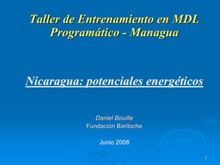 11
Taller de Entrenamiento en MDLTaller de Entrenamiento en MDL
ProgramProgramááticotico -- ManaguaManagua
Nicaragua: potenciales energéticos
Daniel BouilleDaniel Bouille
FundaciFundacióón Barilochen Bariloche
Junio 2008
 
