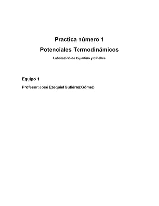 Practica número 1 
Potenciales Termodinámicos 
Laboratorio de Equilibrio y Cinética 
Equipo 1 
Profesor: José Ezequiel Gutiérrez Gómez 
 