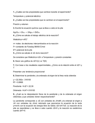 1. ¿Cuáles son las propiedades que cambian durante el experimento? 
Temperatura y potencial eléctrico 
2. ¿Cuáles son las propiedades que no cambian en el experimento? 
Presión y volumen 
3. Escribir la ecuación química que se lleva a cabo en la pila 
Ag2O(s) + Zn(s) → 2Ag(s) + ZnO(s) 
4. ¿Cómo se calcula el trabajo eléctrico de la reacción? 
Weléctrico=-nFE° 
n= moles de electrones intercambiados en la reacción 
F= constante de Faraday 96450 C/mol 
Eº= potencial de la pila 
5. ¿Cómo se calcula el ΔG de la reacción? 
Se considera que Weléctrico=ΔGr a Temperatura y presión constantes 
6. Hacer una gráfica de ΔG°r/(J) vs T/(K) 
7. Con base a los resultados experimentales, ¿Cómo es la relación entre el ΔG°r y 
T 
Presentan una tendencia proporcional 
8. Determinar la pendiente y la ordenada al origen de la línea recta obtenida 
y = 22.392x - 316100 
R² = 0.9968 
Pendiente ΔS°= 22.39 
Ordenada ΔH°=-316100 
9. ¿Cuál es la interpretación física de la pendiente y de la ordenada al origen 
obtenidas y que unidades tienen respectivamente? 
La pendiente corresponde a ΔS con unidades de J/molK y la ordenad al origen a 
ΔH con unidades de J/mol, retomado que asociamos la ecuación de la recta 
y=mx+b con la ecuación de energía libre de Gibbs ΔG=ΔH-TΔS. La reacción de la 
pila es espontánea y se lleva a cabo cuando ΔG<0 y la reacción es exotérmica 
cuando ΔH°<0. 
 