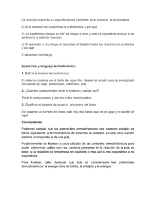 La reacción aumenta su espontaneidad conforme se le aumenta la temperatura. 
b) Si la reacción es exotérmica o endotérmica y por qué 
Si es exotérmica porque su ΔH° es mayor a cero y esto es importante porque si no 
se llevaría a cabo la reacción. 
c) Si aumenta o disminuye el desorden al transformarse los reactivos en productos 
y por qué 
El desorden disminuye. 
Aplicación y lenguaje termodinámico 
1. Definir el sistema termodinámico 
El sistema consiste en el baño de agua fría, hielera de unicel, vaso de precipitado 
con aceite de nujol, termómetro, voltímetro, pila 
2. ¿Cuántos componentes tiene el sistema y cuáles son? 
Tiene 6 componentes y son los antes mencionados. 
3. Clasificar el sistema de acuerdo al número de fases 
De acuerdo al número de fases solo hay dos fases que es el agua y el aceite de 
nujol 
Conclusiones 
Podemos concluir que los potenciales termodinámicos nos permiten estudiar de 
forma equivalente la termodinámica de sistemas no aislados, en este caso nuestro 
sistema corresponde al de una pila. 
Posteriormente se llevaron a cabo cálculos de las contantes termodinámicas para 
poder determinar cuáles eran los cambios presentes en la reacción de la pila, es 
decir, si la reacción se encontraba en equilibrio o más aún si era espontánea o no 
espontánea. 
Para finalizar, cabe destacar que solo se consideraron tres potenciales 
termodinámicos: la energía libre de Gibbs, la entalpia y la entropía. 
