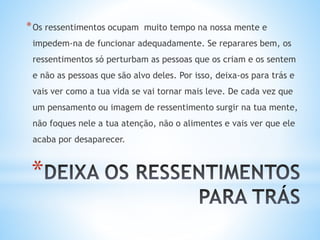 *
*Os ressentimentos ocupam muito tempo na nossa mente e
impedem-na de funcionar adequadamente. Se reparares bem, os
ressentimentos só perturbam as pessoas que os criam e os sentem
e não as pessoas que são alvo deles. Por isso, deixa-os para trás e
vais ver como a tua vida se vai tornar mais leve. De cada vez que
um pensamento ou imagem de ressentimento surgir na tua mente,
não foques nele a tua atenção, não o alimentes e vais ver que ele
acaba por desaparecer.
 