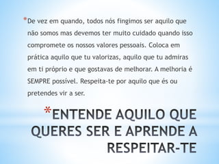 *
*De vez em quando, todos nós fingimos ser aquilo que
não somos mas devemos ter muito cuidado quando isso
compromete os nossos valores pessoais. Coloca em
prática aquilo que tu valorizas, aquilo que tu admiras
em ti próprio e que gostavas de melhorar. A melhoria é
SEMPRE possível. Respeita-te por aquilo que és ou
pretendes vir a ser.
 