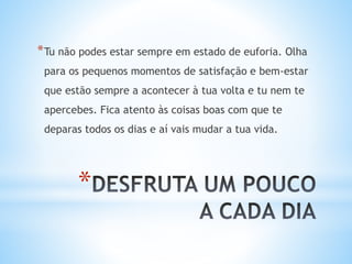 *
*Tu não podes estar sempre em estado de euforia. Olha
para os pequenos momentos de satisfação e bem-estar
que estão sempre a acontecer à tua volta e tu nem te
apercebes. Fica atento às coisas boas com que te
deparas todos os dias e aí vais mudar a tua vida.
 