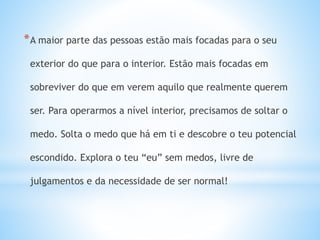 *A maior parte das pessoas estão mais focadas para o seu
exterior do que para o interior. Estão mais focadas em
sobreviver do que em verem aquilo que realmente querem
ser. Para operarmos a nível interior, precisamos de soltar o
medo. Solta o medo que há em ti e descobre o teu potencial
escondido. Explora o teu “eu” sem medos, livre de
julgamentos e da necessidade de ser normal!
 