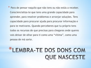 *
* Para de pensar naquilo que não tens ou não estás a receber.
Consciencializa-te que tens uma grande capacidade para
aprender, para resolver problemas e arranjar soluções. Tens
capacidade para procurar ajuda para procurar informação e
para te motivares. Quando perceberes que tu próprio tens
todos os recursos de que precisas para chegares onde queres
vais deixar de olhar para ti como uma “vítima”, como uma
pessoa de má sorte.
 