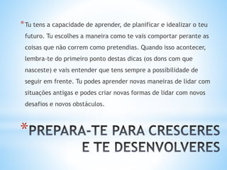 *
*Tu tens a capacidade de aprender, de planificar e idealizar o teu
futuro. Tu escolhes a maneira como te vais comportar perante as
coisas que não correm como pretendias. Quando isso acontecer,
lembra-te do primeiro ponto destas dicas (os dons com que
nasceste) e vais entender que tens sempre a possibilidade de
seguir em frente. Tu podes aprender novas maneiras de lidar com
situações antigas e podes criar novas formas de lidar com novos
desafios e novos obstáculos.
 