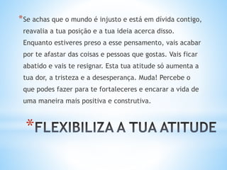 *
*Se achas que o mundo é injusto e está em dívida contigo,
reavalia a tua posição e a tua ideia acerca disso.
Enquanto estiveres preso a esse pensamento, vais acabar
por te afastar das coisas e pessoas que gostas. Vais ficar
abatido e vais te resignar. Esta tua atitude só aumenta a
tua dor, a tristeza e a desesperança. Muda! Percebe o
que podes fazer para te fortaleceres e encarar a vida de
uma maneira mais positiva e construtiva.
 