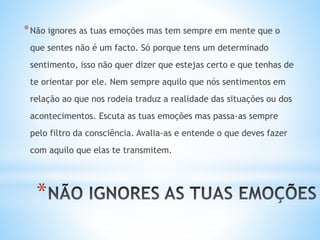 *
*Não ignores as tuas emoções mas tem sempre em mente que o
que sentes não é um facto. Só porque tens um determinado
sentimento, isso não quer dizer que estejas certo e que tenhas de
te orientar por ele. Nem sempre aquilo que nós sentimentos em
relação ao que nos rodeia traduz a realidade das situações ou dos
acontecimentos. Escuta as tuas emoções mas passa-as sempre
pelo filtro da consciência. Avalia-as e entende o que deves fazer
com aquilo que elas te transmitem.
 