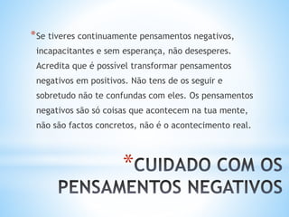 *
*Se tiveres continuamente pensamentos negativos,
incapacitantes e sem esperança, não desesperes.
Acredita que é possível transformar pensamentos
negativos em positivos. Não tens de os seguir e
sobretudo não te confundas com eles. Os pensamentos
negativos são só coisas que acontecem na tua mente,
não são factos concretos, não é o acontecimento real.
 