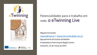 Potencialidades para o trabalho em
rede: o eTwinning Live
Miguela Fernandes
miguela@sapo.pt | miguela.fernandes@dge.mec.pt
Agrupamento de Escolas da Batalha
Embaixadora eTwinning da Região Centro
Santarém, 22 de março de 2019
 