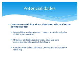 Potencialidades


Consoante o nível de ensino o slideshare pode ter diversas
potencialidades:

  Disponibilizar online recursos criados com os alunos/pelos
  alunos e /ou docentes;

  Organizar conferências síncronas a distância para
  apresentação e discussão de temáticas;

  Criar/leccionar aulas a distância com recurso ao Zipcast ou
  slidecast;
 