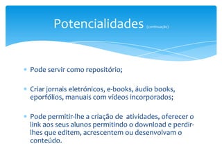 Potencialidades                (continuação)




Pode servir como repositório;

Criar jornais eletrónicos, e-books, áudio books,
eporfólios, manuais com vídeos incorporados;

Pode permitir-lhe a criação de atividades, oferecer o
link aos seus alunos permitindo o download e perdir-
lhes que editem, acrescentem ou desenvolvam o
conteúdo.
 
