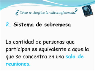 ¿ Cómo se clasifica la videoconferencia ? 2.  Sistema de sobremesa    La cantidad de personas que participan es equivalente a aquella que se concentra en una  sala de reuniones . 