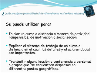 ¿ Cuáles son algunas potencialidades de la videoconferencia en el ambiente educativo ? Se puede utilizar para: Iniciar un curso a distancia a manera de actividad rompehielos, de motivación o socialización. Explicar el sistema de trabajo de un curso a distancia en el cual  los detalles y el aclarar dudas son importantes.   Transmitir alguna lección o conferencia a personas o grupos que  se encuentren dispersos en diferentes puntos geográficos . 
