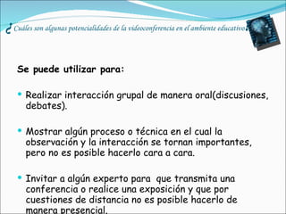¿ Cuáles son algunas potencialidades de la videoconferencia en el ambiente educativo ? Se puede utilizar para: Realizar interacción grupal de manera oral(discusiones, debates). Mostrar algún proceso o técnica en el cual la observación y la interacción se tornan importantes, pero no es posible hacerlo cara a cara. Invitar a algún experto para  que transmita una conferencia o realice una exposición y que por cuestiones de distancia no es posible hacerlo de manera presencial. 