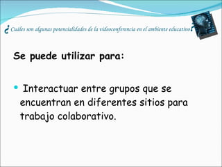 ¿ Cuáles son algunas potencialidades de la videoconferencia en el ambiente educativo ? Se puede utilizar para:   Interactuar entre grupos que se encuentran en diferentes sitios para trabajo colaborativo. 