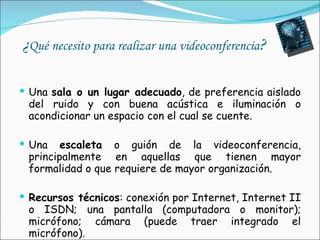 ¿ Qué necesito para realizar una videoconferencia ? Una  sala o un lugar adecuado , de preferencia aislado del ruido y con buena acústica e iluminación o acondicionar un espacio con el cual se cuente. Una  escaleta  o guión de la videoconferencia, principalmente en aquellas que tienen mayor formalidad o que requiere de mayor organización. Recursos técnicos : conexión por Internet, Internet II o ISDN; una pantalla (computadora o monitor); micrófono; cámara (puede traer integrado el micrófono).  