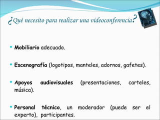 ¿ Qué necesito para realizar una videoconferencia ? Mobiliario  adecuado. Escenografía  (logotipos, manteles, adornos, gafetes). Apoyos audiovisuales  (presentaciones, carteles, música). Personal técnico , un moderador (puede ser el experto),  participantes. 