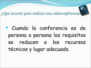 ¿ Qué necesito para realizar una videoconferencia ? Cuando la conferencia es de persona a persona los requisitos se reducen a los recursos técnicos y lugar adecuado. 