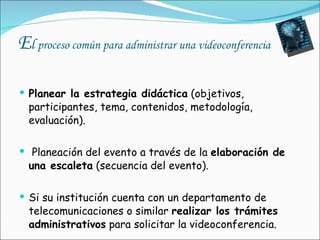 E l  proceso común para administrar una videoconferencia Planear la estrategia didáctica  (objetivos, participantes, tema, contenidos, metodología, evaluación).   Planeación del evento a través de la  elaboración de una escaleta  (secuencia del evento). Si su institución cuenta con un departamento de telecomunicaciones o similar  realizar los trámites administrativos  para solicitar la videoconferencia. 