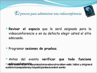 E l proceso para administrar una videoconferencia  Revisar el espacio  que le será asignado para la videoconferencia o en su defecto elegir usted el sitio adecuado. Programar  sesiones de pruebas . Antes del evento  verificar que todo funcione  adecuadamente. * Nota: existen documentos protocolarios sobre cómo deben vestir, hablar y dirigirse al auditorio los expositores y los participantes durante el evento 