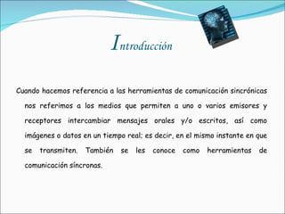 I ntroducción   Cuando hacemos referencia a las herramientas de comunicación sincrónicas nos referimos a los medios que permiten a uno o varios emisores y receptores intercambiar mensajes orales y/o escritos, así como imágenes o datos en un tiempo real; es decir, en el mismo instante en que se transmiten. También se les conoce como herramientas de comunicación síncronas. 