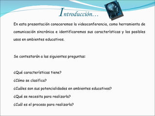 I ntroducción… En esta presentación conoceremos la videoconferencia, como herramienta de comunicación sincrónica e identificaremos sus características y los posibles usos en ambientes educativos.   Se contestarán a las siguientes preguntas: ¿Qué características tiene? ¿Cómo se clasifica? ¿Cuáles son sus potencialidades en ambientes educativos? ¿Qué se necesita para realizarla? ¿Cuál es el proceso para realizarla? 
