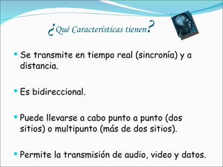¿ Qué Características tienen ? Se transmite en tiempo real (sincronía) y a distancia. Es bidireccional. Puede llevarse a cabo punto a punto (dos sitios) o multipunto (más de dos sitios). Permite la transmisión de audio, video y datos. 