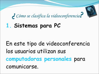 ¿ Cómo se clasifica la videoconferencia ? 1.  Sistemas para PC   En este tipo de videoconferencia los usuarios utilizan sus  computadoras personales   para comunicarse. 