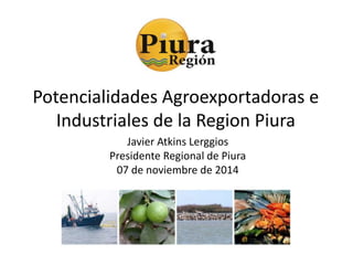 Potencialidades Agroexportadoras e 
Industriales de la Region Piura 
Javier Atkins Lerggios 
Presidente Regional de Piura 
07 de noviembre de 2014 
 