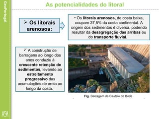 As potencialidades do litoral
Fig. Costa baixa e arenosa – Praia de Melides, Alentejo.
 Os litorais
arenosos:
• Os litorais arenosos, de costa baixa,
ocupam 37,5% da costa continental. A
origem dos sedimentos é diversa, podendo
resultar da desagregação das arribas ou
do transporte fluvial.
 A construção de
barragens ao longo dos
anos conduziu à
crescente retenção de
sedimentos, levando ao
estreitamento
progressivo das
acumulações de areia ao
longo da costa.
Fig. Barragem de Castelo de Bode
 
