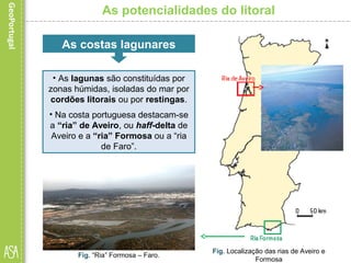 As potencialidades do litoral
Fig. Localização das rias de Aveiro e
Formosa
Fig. “Ria” Formosa – Faro.
As costas lagunares
• As lagunas são constituídas por
zonas húmidas, isoladas do mar por
cordões litorais ou por restingas.
• Na costa portuguesa destacam-se
a “ria” de Aveiro, ou haff-delta de
Aveiro e a “ria” Formosa ou a “ria
de Faro”.
 