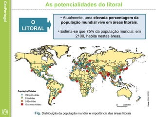 As potencialidades do litoral
Fig. Distribuição da população mundial e importância das áreas litorais
• Atualmente, uma elevada percentagem da
população mundial vive em áreas litorais.
• Estima-se que 75% da população mundial, em
2100, habite nestas áreas.
O
LITORAL
 