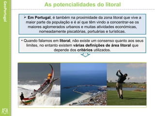 As potencialidades do litoral
 Em Portugal, é também na proximidade da zona litoral que vive a
maior parte da população e é aí que têm vindo a concentrar-se os
maiores aglomerados urbanos e muitas atividades económicas,
nomeadamente piscatórias, portuárias e turísticas.
• Quando falamos em litoral, não existe um consenso quanto aos seus
limites, no entanto existem várias definições de área litoral que
depende dos critérios utilizados.
 