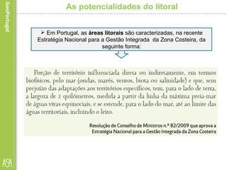 As potencialidades do litoral
 Em Portugal, as áreas litorais são caracterizadas, na recente
Estratégia Nacional para a Gestão Integrada da Zona Costeira, da
seguinte forma:
 