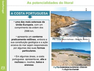 • A nossa costa tem estado sujeita a
variadas formas de intervenção
humana e a alterações naturais.
• De todas as alterações naturais
destaca-se a erosão marinha,
responsável pelos processos de
desgaste, transporte e
acumulação de materiais ao longo
do litoral.
As potencialidades do litoral
• uma das mais extensas da
União Europeia, com um
comprimento da ordem dos
2586 km.
• apresenta um contorno
praticamente retilíneo, embora a
sua constituição geológica e a ação
erosiva do mar sejam responsáveis
por algumas das suas formas
particulares.
• Em algumas áreas, a costa
portuguesa apresenta-se, alta e
rochosa e, noutras, baixa e
arenosa.
Fig. Características da linha de costa em
Portugal continental
A COSTA PORTUGUESA
FIG. Costa alta e rochosa – Magoito, Sintra
Fig. Costa baixa e arenosa – Praia do
Guincho, Cascais
 