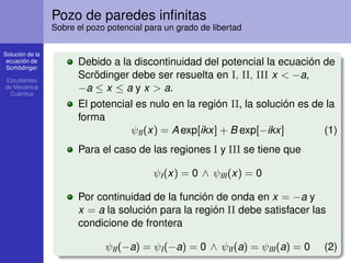 Solución de la
ecuación de
Scrhödinger
Estudiantes
de Mecánica
Cuántica
Pozo de paredes inﬁnitas
Sobre el pozo potencial para un grado de libertad
Debido a la discontinuidad del potencial la ecuación de
Scrödinger debe ser resuelta en I, II, III x < −a,
−a ≤ x ≤ a y x > a.
El potencial es nulo en la región II, la solución es de la
forma
ψII(x) = A exp[ikx] + B exp[−ikx] (1)
Para el caso de las regiones I y III se tiene que
ψI(x) = 0 ∧ ψIII(x) = 0
Por continuidad de la función de onda en x = −a y
x = a la solución para la región II debe satisfacer las
condicione de frontera
ψII(−a) = ψI(−a) = 0 ∧ ψII(a) = ψIII(a) = 0 (2)
 