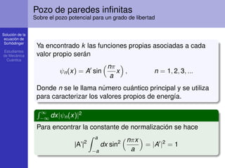 Solución de la
ecuación de
Scrhödinger
Estudiantes
de Mecánica
Cuántica
Pozo de paredes inﬁnitas
Sobre el pozo potencial para un grado de libertad
Ya encontrado k las funciones propias asociadas a cada
valor propio serán
ψn(x) = A sin
nπ
a
x , n = 1, 2, 3, ...
Donde n se le llama número cuántico principal y se utiliza
para caracterizar los valores propios de energía.
´ ∞
−∞ dx|ψn(x)|2
Para encontrar la constante de normalización se hace
|A’|2
ˆ a
−a
dx sin2 nπx
a
= |A |2
= 1
 